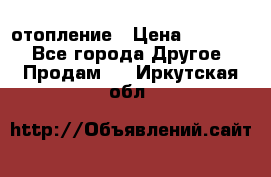 отопление › Цена ­ 50 000 - Все города Другое » Продам   . Иркутская обл.